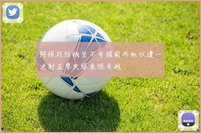 阿根廷防线坚不可摧前两轮仅遭一次射正零失球表现卓越