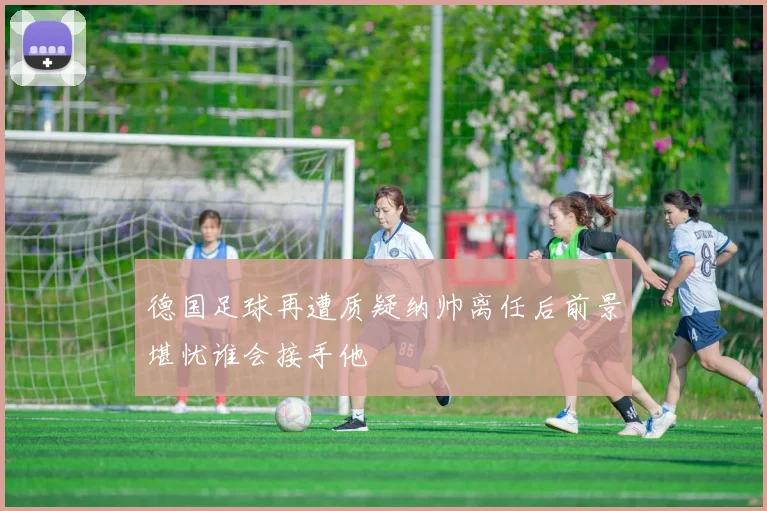 德国足球再遭质疑纳帅离任后前景堪忧谁会接手他
