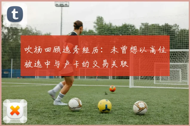 吹杨回顾选秀经历：未曾想以高位被选中与卢卡的交易关联