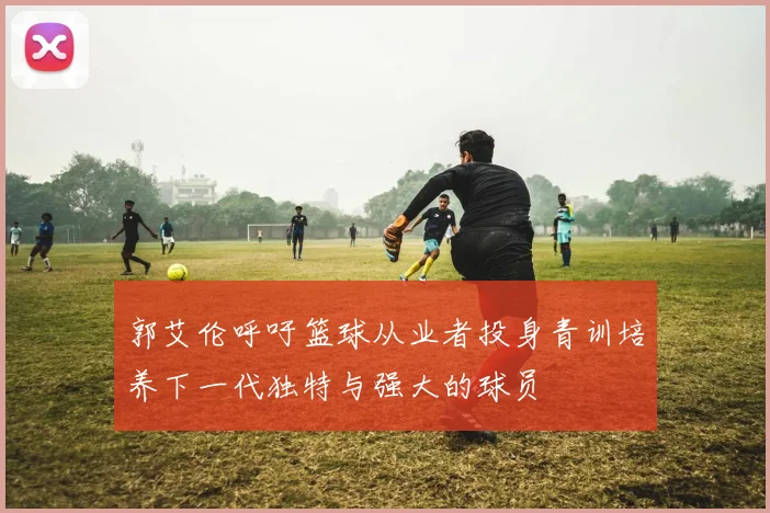 郭艾伦呼吁篮球从业者投身青训培养下一代独特与强大的球员