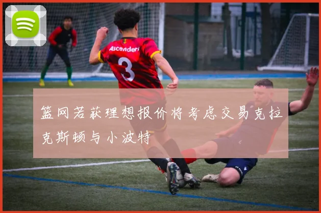 篮网若获理想报价将考虑交易克拉克斯顿与小波特