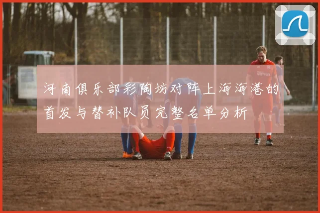 河南俱乐部彩陶坊对阵上海海港的首发与替补队员完整名单分析