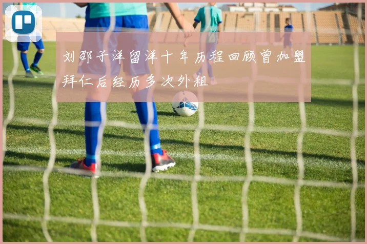 刘邵子洋留洋十年历程回顾曾加盟拜仁后经历多次外租