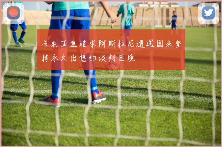 卡利亚里追求阿斯拉尼遭遇国米坚持永久出售的谈判困境