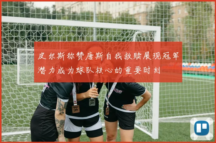 皮尔斯称赞唐斯自我救赎展现冠军潜力成为球队核心的重要时刻