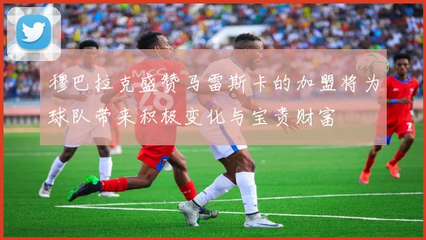 穆巴拉克盛赞马雷斯卡的加盟将为球队带来积极变化与宝贵财富